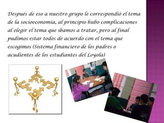 Después de eso a nuestro grupo le correspondió el tema
de la socioeconomía, al principio hubo complicaciones
al elegir el tema que íbamos a tratar, pero al final
pudimos estar todos de acuerdo con el tema que
escogimos (Sistema financiero de los padres o
acudientes de los estudiantes del Loyola)
 