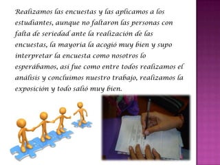 Realizamos las encuestas y las aplicamos a los
estudiantes, aunque no faltaron las personas con
falta de seriedad ante la realización de las
encuestas, la mayoria la acogió muy bien y supo
interpretar la encuesta como nosotros lo
esperábamos, así fue como entre todos realizamos el
análisis y concluimos nuestro trabajo, realizamos la
exposición y todo salió muy bien.
 