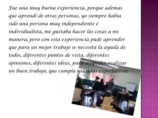 Fue una muy buena experiencia, porque además
que aprendí de otras personas, yo siempre había
sido una persona muy independiente e
individualista, me gustaba hacer las cosas a mi
manera, pero con esta experiencia pude aprender
que para un mejor trabajo se necesita la ayuda de
todos, diferentes puntos de vista, diferentes
opiniones, diferentes ideas, para así poder realizar
un buen trabajo, que cumpla todas las expectativas
 