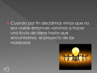    Cuando por fin decidimos vimos que no
    era viable entonces volvimos a hacer
    una lluvia de ideas hasta que
    encontramos el proyecto de las
    mariposas
 
