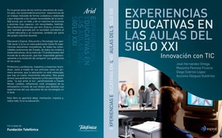 Fundación Telefónica
EXPERIENCIASEDUCATIVASENLASAULASDELSIGLOXXI
Innovación con TIC
Con el apoyo de:
José Hernández Ortega
Massimo Pennesi Fruscio
Diego Sobrino López
Azucena Vázquez Gutiérrez
InnovaciónconTIC
En no pocas aulas de los centros educativos de nues-
tro país, nos sorprendería encontrar experiencias de
un trabajo realizado de forma cuidadosa y elaborada
y que responde a las nuevas necesidades de la socie-
dad actual, por un lado, y de un colectivo de alumnos
y alumnas muy capaces, con necesidades, habilida-
des y destrezas diversas, por otro. Ésta es, a menudo,
una realidad ignorada por la sociedad colindante al
mundo educativo y, en ocasiones, también por parte
del propio colectivo docente.
Educared y Espiral, Educación y Tecnología han que-
rido sacar a la luz en esta publicación hasta 94 expe-
riencias educativas innovadoras, de todas las comu-
nidades autónomas del Estado, de todos los niveles y
áreas educativas, de la mano de 112 profesionales del
mundo de la educación, que han respondido genero-
samente a la invitación de compartir sus quehaceres
en las aulas.
Profesores y profesoras, maestros y maestras reivin-
dican, tanto a través de sus artículos como en pri-
mera persona, que la educación no está estancada,
que hay un nuevo movimiento educativo. Nos gusta
pensar que podríamos llamarlo La Escuela Impresio-
nista, “la que pinta la luz”, parafraseando a Claude
Monet. Leedlos, reﬂexionad, vivid, empapaos de su
entusiasmo a través de sus relatos que detallan sus
experiencias del uso educativo de las tecnologías en
el aula.
Este libro os aportará ideas, motivación, impulso y,
sobre todo, fe en la educación.
Cubierta.indd 1Cubierta.indd 1 23/05/11 11:4923/05/11 11:49
 