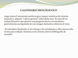 CALENDARIO BIOLÓGICOCO
surge como el mecanismo perfecto para repasar temáticas de ciencias
naturales y adquirir “cultura general” sobre dicha área. Se trata de un
trabajo llamativo que plantea una pregunta diaria a la estudiante,
generalmente acompañada de una imagen ilustrativa referente al tema.
-El calendario finalizado se les entrega a los estudiantes y ellos tienen todo
el mes para trabajar, mientras se les orienta sobre la bibliografía de
consulta.
 