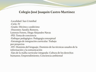 Colegio José Joaquín Castro Martínez
-Localidad: San Cristóbal
-Ciclo: IV
-Grado: Décimo y undécimo
-Docentes: Sandra Romero,
Lorenzo Forero, Diego Alejandro Navas
-PEI: Toma de conciencia
-Enfoque pedagógico: Pedagogía conceptual
-Estrategia de integración curricular: Trabajo
por proyectos
-HV: Dominio del lenguaje; Dominio de las técnicas usuales de la
información y la comunicación
-Ejes de la malla curricular integrada: Cultura de los derechos
humanos; Emprendimiento; Conciencia ambiental
 