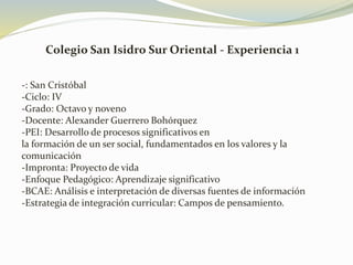 Colegio San Isidro Sur Oriental - Experiencia 1
-: San Cristóbal
-Ciclo: IV
-Grado: Octavo y noveno
-Docente: Alexander Guerrero Bohórquez
-PEI: Desarrollo de procesos significativos en
la formación de un ser social, fundamentados en los valores y la
comunicación
-Impronta: Proyecto de vida
-Enfoque Pedagógico: Aprendizaje significativo
-BCAE: Análisis e interpretación de diversas fuentes de información
-Estrategia de integración curricular: Campos de pensamiento.
 