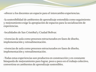 -ofrecer a los docentes un espacio para el intercambio experiencias.
-la sostenibilidad de ambientes de aprendizaje entendida como seguimiento
y mejoramiento exige la apropiación de espacios para la socialización de
experiencias.
-localidades de San Cristóbal y Ciudad Bolívar.
-vivencias de aula como procesos estructurados en fases de diseño,
implementación y retroalimentación.
-vivencias de aula como procesos estructurados en fases de diseño,
implementación y retroalimentación.
-Todas estas experiencias son productos en construcción y en constante
búsqueda de mejoramiento para lograr, poco a poco en el trabajo colectivo,
convertirse en ambientes de aprendizaje sostenibles.
 