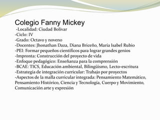 Colegio Fanny Mickey
-Localidad: Ciudad Bolívar
-Ciclo: IV
-Grado: Octavo y noveno
-Docentes: Jhonathan Daza, Diana Briceño, María Isabel Rubio
-PEI: Formar pequeños científicos para lograr grandes genios
-Impronta: Construcción del proyecto de vida
-Enfoque pedagógico: Enseñanza para la comprensión
-BCAE: TICS, Educación ambiental, Bilingüismo, Lecto-escritura
-Estrategia de integración curricular: Trabajo por proyectos
-Aspectos de la malla curricular integrada: Pensamiento Matemático,
Pensamiento Histórico, Ciencia y Tecnología, Cuerpo y Movimiento,
Comunicación arte y expresión
 