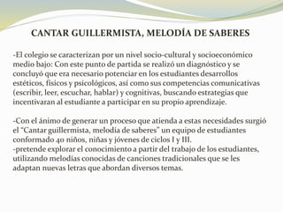 CANTAR GUILLERMISTA, MELODÍA DE SABERES
-El colegio se caracterizan por un nivel socio-cultural y socioeconómico
medio bajo: Con este punto de partida se realizó un diagnóstico y se
concluyó que era necesario potenciar en los estudiantes desarrollos
estéticos, físicos y psicológicos, así como sus competencias comunicativas
(escribir, leer, escuchar, hablar) y cognitivas, buscando estrategias que
incentivaran al estudiante a participar en su propio aprendizaje.
-Con el ánimo de generar un proceso que atienda a estas necesidades surgió
el “Cantar guillermista, melodía de saberes” un equipo de estudiantes
conformado 40 niños, niñas y jóvenes de ciclos I y III.
-pretende explorar el conocimiento a partir del trabajo de los estudiantes,
utilizando melodías conocidas de canciones tradicionales que se les
adaptan nuevas letras que abordan diversos temas.
 