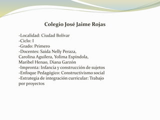 Colegio José Jaime Rojas
-Localidad: Ciudad Bolívar
-Ciclo: I
-Grado: Primero
-Docentes: Saida Nelly Peraza,
Carolina Aguilera, Yolima Espíndola,
Maribel Henao, Diana Garzón
-Impronta: Infancia y construcción de sujetos
-Enfoque Pedagógico: Constructivismo social
-Estrategia de integración curricular: Trabajo
por proyectos
 