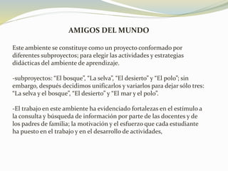 AMIGOS DEL MUNDO
Este ambiente se constituye como un proyecto conformado por
diferentes subproyectos; para elegir las actividades y estrategias
didácticas del ambiente de aprendizaje.
-subproyectos: “El bosque”, “La selva”, “El desierto” y “El polo”; sin
embargo, después decidimos unificarlos y variarlos para dejar sólo tres:
“La selva y el bosque”, “El desierto” y “El mar y el polo”.
-El trabajo en este ambiente ha evidenciado fortalezas en el estímulo a
la consulta y búsqueda de información por parte de las docentes y de
los padres de familia; la motivación y el esfuerzo que cada estudiante
ha puesto en el trabajo y en el desarrollo de actividades,
 
