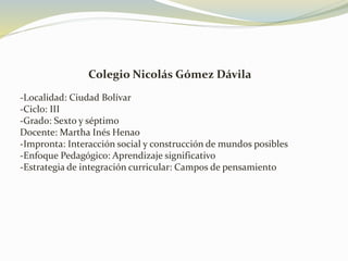 Colegio Nicolás Gómez Dávila
-Localidad: Ciudad Bolívar
-Ciclo: III
-Grado: Sexto y séptimo
Docente: Martha Inés Henao
-Impronta: Interacción social y construcción de mundos posibles
-Enfoque Pedagógico: Aprendizaje significativo
-Estrategia de integración curricular: Campos de pensamiento
 