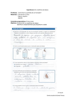 Experiência 2: Os malefícios do tabaco
Problema: Como ficam os pulmões de um fumador?
Materiais: 1 Garrafa de 1,5 litro
Cigarro, isqueiro
algodão
Conteúdos programáticos: O meu corpo
Objetivos: Compreender os malefícios do tabaco
Identificar comportamentos que prejudicam a saúde
3.º ano A
Centro escolar de Santa Teresa
 