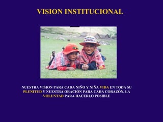 VISION INSTITUCIONAL
NUESTRA VISION PARA CADA NIÑO Y NIÑA VIDA EN TODA SU
PLENITUD Y NUESTRA ORACIÓN PARA CADA CORAZÓN, LA
VOLUNTAD PARA HACERLO POSIBLE
 
