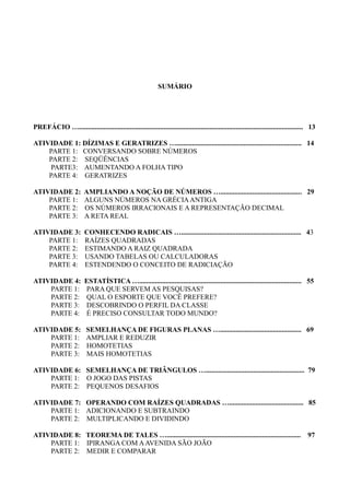 SUMÁRIO
PREFÁCIO …............................................................................................................................... 13
ATIVIDADE 1: DÍZIMAS E GERATRIZES …....................................................................... 14
PARTE 1: CONVERSANDO SOBRE NÚMEROS
PARTE 2: SEQÜÊNCIAS
PARTE3: AUMENTANDO A FOLHA TIPO
PARTE 4: GERATRIZES
ATIVIDADE 2: AMPLIANDO A NOÇÃO DE NÚMEROS ….............................................. 29
PARTE 1: ALGUNS NÚMEROS NA GRÉCIAANTIGA
PARTE 2: OS NÚMEROS IRRACIONAIS E A REPRESENTAÇÃO DECIMAL
PARTE 3: A RETA REAL
ATIVIDADE 3: CONHECENDO RADICAIS ….................................................................... 43
PARTE 1: RAÍZES QUADRADAS
PARTE 2: ESTIMANDO A RAIZ QUADRADA
PARTE 3: USANDO TABELAS OU CALCULADORAS
PARTE 4: ESTENDENDO O CONCEITO DE RADICIAÇÃO
ATIVIDADE 4: ESTATÍSTICA …............................................................................................ 55
PARTE 1: PARA QUE SERVEM AS PESQUISAS?
PARTE 2: QUAL O ESPORTE QUE VOCÊ PREFERE?
PARTE 3: DESCOBRINDO O PERFIL DA CLASSE
PARTE 4: É PRECISO CONSULTAR TODO MUNDO?
ATIVIDADE 5: SEMELHANÇA DE FIGURAS PLANAS ….............................................. 69
PARTE 1: AMPLIAR E REDUZIR
PARTE 2: HOMOTETIAS
PARTE 3: MAIS HOMOTETIAS
ATIVIDADE 6: SEMELHANÇA DE TRIÂNGULOS …........................................................ 79
PARTE 1: O JOGO DAS PISTAS
PARTE 2: PEQUENOS DESAFIOS
ATIVIDADE 7: OPERANDO COM RAÍZES QUADRADAS ….......................................... 85
PARTE 1: ADICIONANDO E SUBTRAINDO
PARTE 2: MULTIPLICANDO E DIVIDINDO
ATIVIDADE 8: TEOREMA DE TALES …............................................................................ 97
PARTE 1: IPIRANGA COM AAVENIDA SÃO JOÃO
PARTE 2: MEDIR E COMPARAR
 