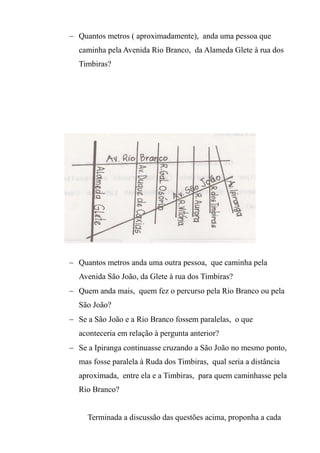  Quantos metros ( aproximadamente), anda uma pessoa que
caminha pela Avenida Rio Branco, da Alameda Glete à rua dos
Timbiras?
 Quantos metros anda uma outra pessoa, que caminha pela
Avenida São João, da Glete à rua dos Timbiras?
 Quem anda mais, quem fez o percurso pela Rio Branco ou pela
São João?
 Se a São João e a Rio Branco fossem paralelas, o que
aconteceria em relação à pergunta anterior?
 Se a Ipiranga continuasse cruzando a São João no mesmo ponto,
mas fosse paralela à Ruda dos Timbiras, qual seria a distância
aproximada, entre ela e a Timbiras, para quem caminhasse pela
Rio Branco?
Terminada a discussão das questões acima, proponha a cada
 