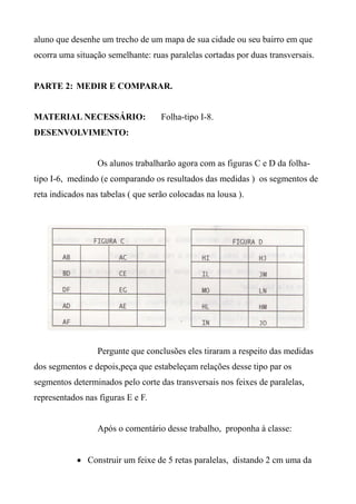 aluno que desenhe um trecho de um mapa de sua cidade ou seu bairro em que
ocorra uma situação semelhante: ruas paralelas cortadas por duas transversais.
PARTE 2: MEDIR E COMPARAR.
MATERIAL NECESSÁRIO: Folha-tipo I-8.
DESENVOLVIMENTO:
Os alunos trabalharão agora com as figuras C e D da folha-
tipo I-6, medindo (e comparando os resultados das medidas ) os segmentos de
reta indicados nas tabelas ( que serão colocadas na lousa ).
Pergunte que conclusões eles tiraram a respeito das medidas
dos segmentos e depois,peça que estabeleçam relações desse tipo par os
segmentos determinados pelo corte das transversais nos feixes de paralelas,
representados nas figuras E e F.
Após o comentário desse trabalho, proponha à classe:
 Construir um feixe de 5 retas paralelas, distando 2 cm uma da
 