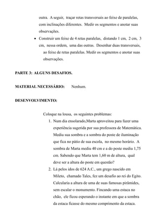 outra. A seguir, traçar retas transversais ao feixe de paralelas,
com inclinações diferentes. Medir os segmentos e anotar suas
observações.
 Construir um feixe de 4 retas paralelas, distando 1 cm, 2 cm, 3
cm, nessa ordem, uma das outras. Desenhar duas transversais,
ao feixe de retas paralelas. Medir os segmentos e anotar suas
observações.
PARTE 3: ALGUNS DESAFIOS.
MATERIAL NECESSÁRIO: Nenhum.
DESENVOLVIMENTO:
Coloque na lousa, os seguintes problemas:
1. Num dia ensolarado,Marta aproveitou para fazer uma
experiência sugerida por sua professora de Matemática.
Mediu sua sombra e a sombra do poste de iluminação
que fica no pátio de sua escola, no mesmo horário. A
sombra de Marta mediu 40 cm e a do poste mediu 1,75
cm. Sabendo que Marta tem 1,60 m de altura, qual
deve ser a altura do poste em questão?
2. Lá pelos idos de 624 A.C., um grego nascido em
Mileto, chamado Tales, fez um desafio ao rei do Egito.
Calcularia a altura de uma de suas famosas pirâmides,
sem escalar o monumento. Fincando uma estaca no
chão, ele ficou esperando o instante em que a sombra
da estaca ficasse do mesmo comprimento da estaca.
 
