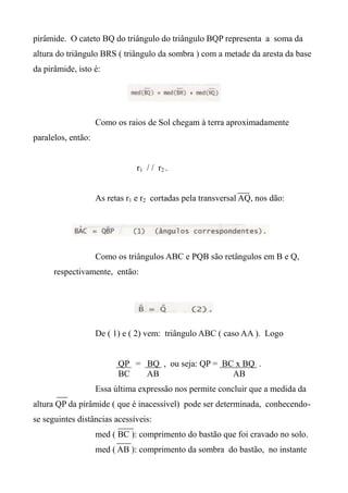 pirâmide. O cateto BQ do triângulo do triângulo BQP representa a soma da
altura do triângulo BRS ( triângulo da sombra ) com a metade da aresta da base
da pirâmide, isto é:
Como os raios de Sol chegam à terra aproximadamente
paralelos, então:
r1 / / r2 .
As retas r1 e r2 cortadas pela transversal AQ, nos dão:
Como os triângulos ABC e PQB são retângulos em B e Q,
respectivamente, então:
De ( 1) e ( 2) vem: triângulo ABC ( caso AA ). Logo
QP = BQ , ou seja: QP = BC x BQ .
BC AB AB
Essa última expressão nos permite concluir que a medida da
altura QP da pirâmide ( que é inacessível) pode ser determinada, conhecendo-
se seguintes distâncias acessíveis:
med ( BC ): comprimento do bastão que foi cravado no solo.
med ( AB ): comprimento da sombra do bastão, no instante
 