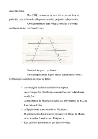 da experiência.
Med ( BQ ): a soma da de uma das arestas da base da
pirâmide com a altura do triângulo da sombra projetada pela pirâmide.
Aproveite também para redigir, com eles o teorema
conhecido como Teorema de Tales.
Comentários para o professor:
Aproveite para fazer alguns breves comentários sobre a
história da Matemática na época de Tales:
 As condições sociais e econômicas da época.
 As preocupações filosóficas e/ou científicas advindas dessas
condições.
 A importância da observação atenta dos movimentos do Sol, da
Lua e das estrelas.
 A ligação entre a Astronomia e a Geometria.
 O aparecimento dos primeiros pensadores ( Thales de Mileto,
Anaximandro, Anaximenes, Pitágoras ).
 E as questões fundamentais por eles colocadas.
 