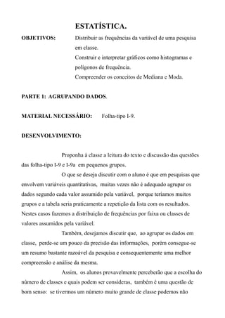 ESTATÍSTICA.
OBJETIVOS: Distribuir as frequências da variável de uma pesquisa
em classe.
Construir e interpretar gráficos como histogramas e
polígonos de frequência.
Compreender os conceitos de Mediana e Moda.
PARTE 1: AGRUPANDO DADOS.
MATERIAL NECESSÁRIO: Folha-tipo I-9.
DESENVOLVIMENTO:
Proponha à classe a leitura do texto e discussão das questões
das folha-tipo I-9 e I-9a em pequenos grupos.
O que se deseja discutir com o aluno é que em pesquisas que
envolvem variáveis quantitativas, muitas vezes não é adequado agrupar os
dados segundo cada valor assumido pela variável, porque teríamos muitos
grupos e a tabela seria praticamente a repetição da lista com os resultados.
Nestes casos fazemos a distribuição de frequências por faixa ou classes de
valores assumidos pela variável.
Também, desejamos discutir que, ao agrupar os dados em
classe, perde-se um pouco da precisão das informações, porém consegue-se
um resumo bastante razoável da pesquisa e consequentemente uma melhor
compreensão e análise da mesma.
Assim, os alunos provavelmente perceberão que a escolha do
número de classes e quais podem ser consideras, também é uma questão de
bom senso: se tivermos um número muito grande de classe podemos não
 