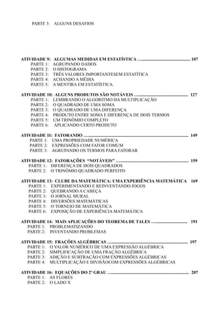 PARTE 3: ALGUNS DESAFIOS
ATIVIDADE 9: ALGUMAS MEDIDAS EM ESTATÍSTICA …............................................ 107
PARTE 1: AGRUPANDO DADOS
PARTE 2: O HISTOGRAMA
PARTE 3: TRÊS VALORES IMPORTANTESEM ESTATÍTICA
PARTE 4: ACHANDO A MÉDIA
PARTE 5: A MENTIRA EM ESTATÍSTICA.
ATIVIDADE 10: ALGUNS PRODUTOS SÃO NOTÁVEIS …............................................. 127
PARTE 1: LEMBRANDO O ALGORITMO DA MULTIPLICAÇÃO
PARTE 2: O QUADRADO DE UMA SOMA
PARTE 3: O QUADRADO DE UMA DIFERENÇA
PARTE 4: PRODUTO ENTRE SOMA E DIFERENÇA DE DOIS TERMOS
PARTE 5: UM TRINÔMIO COMPLETO
PARTE 6: APLICANDO CERTO PRODUTO
ATIVIDADE 11: FATORANDO …........................................................................................... 149
PARTE 1: UMA PROPRIEDADE NUMÉRICA
PARTE 2: EXPRESSÕES COM FATOR COMUM
PARTE 3: AGRUPANDO OS TERMOS PARA FATORAR
ATIVIDADE 12: FATORAÇÕES “NOTÁVEIS” ….............................................................. 159
PARTE 1: DIFERENÇA DE DOIS QUADRADOS
PARTE 2: O TRINÔMIO QUADRADO PERFEITO
ATIVIDADE 13: CLUBE DA MATEMÁTICA: UMA EXPERIÊNCIA MATEMÁTICA 169
PARTE 1: EXPERIMENTANDO E REINVENTANDO JOGOS
PARTE 2: QUEBRANDO A CABEÇA
PARTE 3: O JORNAL MURAL
PARTE 4: DIVERSÕES MATEMÁTICAS
PARTE 5: O TORNEIO DE MATEMÁTICA
PARTE 6: EXPOSIÇÃO DE EXPERIÊNCIA MATEMÁTICA
ATIVIDADE 14: MAIS APLICAÇÕES DO TEOREMA DE TALES …............................. 191
PARTE 1: PROBLEMATIZANDO
PARTE 2: INVENTANDO PROBLEMAS
ATIVIDADE 15: FRAÇÕES ALGÉBRICAS …..................................................................... 197
PARTE 1: O VALOR NUMÉRICO DE UMA EXPRESSÃO ALGÉBRICA
PARTE 2: SIMPLIFICAÇÃO DE UMA FRAÇÃO ALGÉBRICA
PARTE 3: ADIÇÃO E SUBTRAÇÃO COM EXPRESSÕES ALGÉBRICAS
PARTE 4: MULTIPLICAÇÃO E DIVISÃOCOM EXPRESSÕES ALGÉBRICAS
ATIVIDADE 16: EQUAÇÕES DO 2º GRAU …...................................................................... 207
PARTE 1: AS FLORES
PARTE 2: O LADO X
 
