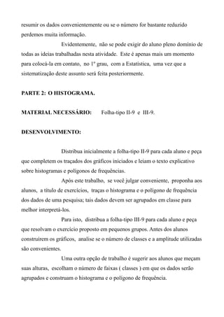 resumir os dados convenientemente ou se o número for bastante reduzido
perdemos muita informação.
Evidentemente, não se pode exigir do aluno pleno domínio de
todas as ideias trabalhadas nesta atividade. Este é apenas mais um momento
para colocá-la em contato, no 1º grau, com a Estatística, uma vez que a
sistematização deste assunto será feita posteriormente.
PARTE 2: O HISTOGRAMA.
MATERIAL NECESSÁRIO: Folha-tipo II-9 e III-9.
DESENVOLVIMENTO:
Distribua inicialmente a folha-tipo II-9 para cada aluno e peça
que completem os traçados dos gráficos iniciados e leiam o texto explicativo
sobre histogramas e polígonos de frequências.
Após este trabalho, se você julgar conveniente, proponha aos
alunos, a título de exercícios, traças o histograma e o polígono de frequência
dos dados de uma pesquisa; tais dados devem ser agrupados em classe para
melhor interpretá-los.
Para isto, distribua a folha-tipo III-9 para cada aluno e peça
que resolvam o exercício proposto em pequenos grupos. Antes dos alunos
construírem os gráficos, analise se o número de classes e a amplitude utilizadas
são convenientes.
Uma outra opção de trabalho é sugerir aos alunos que meçam
suas alturas, escolham o número de faixas ( classes ) em que os dados serão
agrupados e construam o histograma e o polígono de frequência.
 