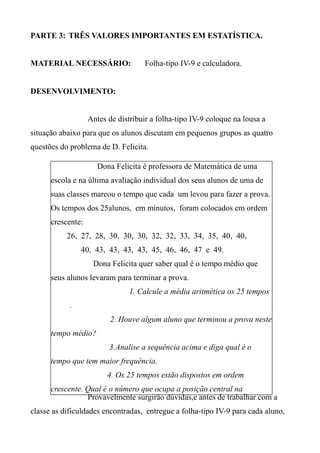 PARTE 3: TRÊS VALORES IMPORTANTES EM ESTATÍSTICA.
MATERIAL NECESSÁRIO: Folha-tipo IV-9 e calculadora.
DESENVOLVIMENTO:
Antes de distribuir a folha-tipo IV-9 coloque na lousa a
situação abaixo para que os alunos discutam em pequenos grupos as quatro
questões do problema de D. Felicita.
Provavelmente surgirão dúvidas,e antes de trabalhar com a
classe as dificuldades encontradas, entregue a folha-tipo IV-9 para cada aluno,
Dona Felicita é professora de Matemática de uma
escola e na última avaliação individual dos seus alunos de uma de
suas classes marcou o tempo que cada um levou para fazer a prova.
Os tempos dos 25alunos, em minutos, foram colocados em ordem
crescente:
26, 27, 28, 30, 30, 30, 32, 32, 33, 34, 35, 40, 40,
40, 43, 43, 43, 43, 45, 46, 46, 47 e 49.
Dona Felicita quer saber qual é o tempo médio que
seus alunos levaram para terminar a prova.
1. Calcule a média aritmética os 25 tempos
.
2. Houve algum aluno que terminou a prova neste
tempo médio?
3.Analise a sequência acima e diga qual é o
tempo que tem maior frequência.
4. Os 25 tempos estão dispostos em ordem
crescente. Qual é o número que ocupa a posição central na
sequência?
 