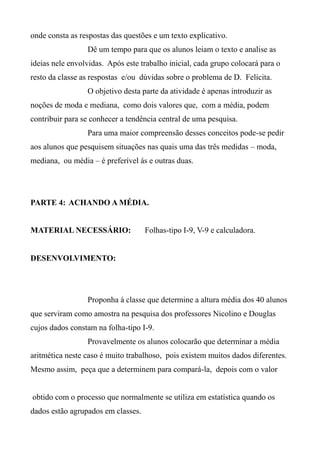 onde consta as respostas das questões e um texto explicativo.
Dê um tempo para que os alunos leiam o texto e analise as
ideias nele envolvidas. Após este trabalho inicial, cada grupo colocará para o
resto da classe as respostas e/ou dúvidas sobre o problema de D. Felicita.
O objetivo desta parte da atividade é apenas introduzir as
noções de moda e mediana, como dois valores que, com a média, podem
contribuir para se conhecer a tendência central de uma pesquisa.
Para uma maior compreensão desses conceitos pode-se pedir
aos alunos que pesquisem situações nas quais uma das três medidas – moda,
mediana, ou média – é preferível ás e outras duas.
PARTE 4: ACHANDO A MÉDIA.
MATERIAL NECESSÁRIO: Folhas-tipo I-9, V-9 e calculadora.
DESENVOLVIMENTO:
Proponha à classe que determine a altura média dos 40 alunos
que serviram como amostra na pesquisa dos professores Nicolino e Douglas
cujos dados constam na folha-tipo I-9.
Provavelmente os alunos colocarão que determinar a média
aritmética neste caso é muito trabalhoso, pois existem muitos dados diferentes.
Mesmo assim, peça que a determinem para compará-la, depois com o valor
obtido com o processo que normalmente se utiliza em estatística quando os
dados estão agrupados em classes.
 