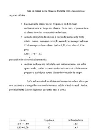 Para se chegar a este processo trabalhe com seus alunos as
seguintes ideias:
 É conveniente aceitar que as frequência se distribuem
uniformemente ao longo das classes. Neste caso, o ponto médio
da classe é o valor representativo da classe.
 A média aritmética da amostra é calculada usando este ponto
médio. Assim, no nosso exemplo, consideraremos que todos os
12 alunos que estão na classe 1,60 ─ 1,70 têm a altura 1,65m
pois:
1,60 +1,70 = 1,65
2
para efeito do cálculo da altura média.
 A altura média acima calculada, será evidentemente, um valor
aproximado, porém o erro na maioria das vezes é relativamente
pequeno e pode levar a pena diante da economia de tempo.
Após a discussão desta ideias os alunos calcularão a altura por
este processo e em seguida compara-la-ão com a média aritmética real. Assim,
provavelmente farão os seguintes que estão após a tabela.
classe frequência média da classe
1,50 ─ 1,60 4 1,55
1,60 ─ 1,70 12 1,65
 