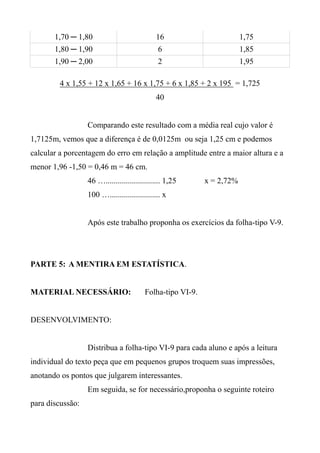 1,70 ─ 1,80 16 1,75
1,80 ─ 1,90 6 1,85
1,90 ─ 2,00 2 1,95
4 x 1,55 + 12 x 1,65 + 16 x 1,75 + 6 x 1,85 + 2 x 195 = 1,725
40
Comparando este resultado com a média real cujo valor é
1,7125m, vemos que a diferença é de 0,0125m ou seja 1,25 cm e podemos
calcular a porcentagem do erro em relação a amplitude entre a maior altura e a
menor 1,96 -1,50 = 0,46 m = 46 cm.
46 …........................... 1,25 x = 2,72%
100 …......................... x
Após este trabalho proponha os exercícios da folha-tipo V-9.
PARTE 5: A MENTIRA EM ESTATÍSTICA.
MATERIAL NECESSÁRIO: Folha-tipo VI-9.
DESENVOLVIMENTO:
Distribua a folha-tipo VI-9 para cada aluno e após a leitura
individual do texto peça que em pequenos grupos troquem suas impressões,
anotando os pontos que julgarem interessantes.
Em seguida, se for necessário,proponha o seguinte roteiro
para discussão:
 