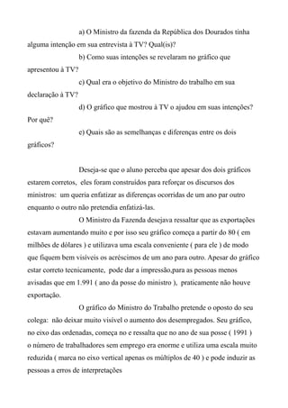 a) O Ministro da fazenda da República dos Dourados tinha
alguma intenção em sua entrevista à TV? Qual(is)?
b) Como suas intenções se revelaram no gráfico que
apresentou à TV?
c) Qual era o objetivo do Ministro do trabalho em sua
declaração à TV?
d) O gráfico que mostrou à TV o ajudou em suas intenções?
Por quê?
e) Quais são as semelhanças e diferenças entre os dois
gráficos?
Deseja-se que o aluno perceba que apesar dos dois gráficos
estarem corretos, eles foram construídos para reforçar os discursos dos
ministros: um queria enfatizar as diferenças ocorridas de um ano par outro
enquanto o outro não pretendia enfatizá-las.
O Ministro da Fazenda desejava ressaltar que as exportações
estavam aumentando muito e por isso seu gráfico começa a partir do 80 ( em
milhões de dólares ) e utilizava uma escala conveniente ( para ele ) de modo
que fiquem bem visíveis os acréscimos de um ano para outro. Apesar do gráfico
estar correto tecnicamente, pode dar a impressão,para as pessoas menos
avisadas que em 1.991 ( ano da posse do ministro ), praticamente não houve
exportação.
O gráfico do Ministro do Trabalho pretende o oposto do seu
colega: não deixar muito visível o aumento dos desempregados. Seu gráfico,
no eixo das ordenadas, começa no e ressalta que no ano de sua posse ( 1991 )
o número de trabalhadores sem emprego era enorme e utiliza uma escala muito
reduzida ( marca no eixo vertical apenas os múltiplos de 40 ) e pode induzir as
pessoas a erros de interpretações
 