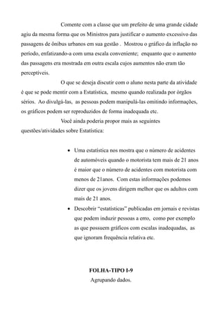 Comente com a classe que um prefeito de uma grande cidade
agiu da mesma forma que os Ministros para justificar o aumento excessivo das
passagens de ônibus urbanos em sua gestão . Mostrou o gráfico da inflação no
período, enfatizando-a com uma escala conveniente; enquanto que o aumento
das passagens era mostrada em outra escala cujos aumentos não eram tão
perceptíveis.
O que se deseja discutir com o aluno nesta parte da atividade
é que se pode mentir com a Estatística, mesmo quando realizada por órgãos
sérios. Ao divulgá-las, as pessoas podem manipulá-las omitindo informações,
os gráficos podem ser reproduzidos de forma inadequada etc.
Você ainda poderia propor mais as seguintes
questões/atividades sobre Estatística:
 Uma estatística nos mostra que o número de acidentes
de automóveis quando o motorista tem mais de 21 anos
é maior que o número de acidentes com motorista com
menos de 21anos. Com estas informações podemos
dizer que os jovens dirigem melhor que os adultos com
mais de 21 anos.
 Descobrir “estatísticas” publicadas em jornais e revistas
que podem induzir pessoas a erro, como por exemplo
as que possuem gráficos com escalas inadequadas, as
que ignoram frequência relativa etc.
FOLHA-TIPO I-9
Agrupando dados.
 