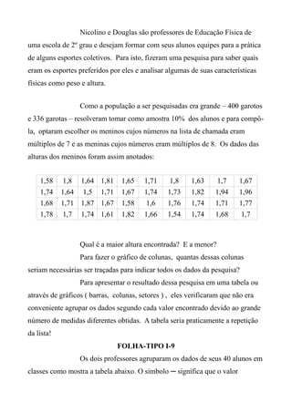 Nicolino e Douglas são professores de Educação Física de
uma escola de 2º grau e desejam formar com seus alunos equipes para a prática
de alguns esportes coletivos. Para isto, fizeram uma pesquisa para saber quais
eram os esportes preferidos por eles e analisar algumas de suas características
físicas como peso e altura.
Como a população a ser pesquisadas era grande – 400 garotos
e 336 garotas – resolveram tomar como amostra 10% dos alunos e para compô-
la, optaram escolher os meninos cujos números na lista de chamada eram
múltiplos de 7 e as meninas cujos números eram múltiplos de 8. Os dados das
alturas dos meninos foram assim anotados:
1,58 1,8 1,64 1,81 1,65 1,71 1,8 1,63 1,7 1,67
1,74 1,64 1,5 1,71 1,67 1,74 1,73 1,82 1,94 1,96
1,68 1,71 1,87 1,67 1,58 1,6 1,76 1,74 1,71 1,77
1,78 1,7 1,74 1,61 1,82 1,66 1,54 1,74 1,68 1,7
Qual é a maior altura encontrada? E a menor?
Para fazer o gráfico de colunas, quantas dessas colunas
seriam necessárias ser traçadas para indicar todos os dados da pesquisa?
Para apresentar o resultado dessa pesquisa em uma tabela ou
através de gráficos ( barras, colunas, setores ) , eles verificaram que não era
conveniente agrupar os dados segundo cada valor encontrado devido ao grande
número de medidas diferentes obtidas. A tabela seria praticamente a repetição
da lista!
FOLHA-TIPO I-9
Os dois professores agruparam os dados de seus 40 alunos em
classes como mostra a tabela abaixo. O simbolo ─ significa que o valor
 