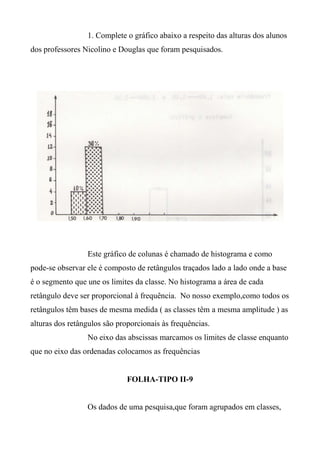 1. Complete o gráfico abaixo a respeito das alturas dos alunos
dos professores Nicolino e Douglas que foram pesquisados.
Este gráfico de colunas é chamado de histograma e como
pode-se observar ele é composto de retângulos traçados lado a lado onde a base
é o segmento que une os limites da classe. No histograma a área de cada
retângulo deve ser proporcional à frequência. No nosso exemplo,como todos os
retângulos têm bases de mesma medida ( as classes têm a mesma amplitude ) as
alturas dos retângulos são proporcionais às frequências.
No eixo das abscissas marcamos os limites de classe enquanto
que no eixo das ordenadas colocamos as frequências
FOLHA-TIPO II-9
Os dados de uma pesquisa,que foram agrupados em classes,
 