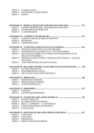 PARTE 3: A FORMA GERAL
PARTE 4: REDUZINDO À FORMA GERAL
PARTE 5: RAÍZES
ATIVIDADE 17: RESOLUÇÃO DE EQUAÇÕES DO SEGUNDO GRAU …................... 221
PARTE 1: USANDO PROPRIEDADE, DESCOBRINDO SOLUÇÕES
PARTE 2: FATORANDO PARA RESOLVER
PARTE 3: AL-KHOWARIZMI
ATIVIDADE 18: A FÓRMULA DE BHASKARA …............................................................ 231
PARTE 1: COMPLETANDO O QUADRADO PERFEITO
PARTE 2: BHASKARA
PARTE 3: O DISCRIMINANTE
ATIVIDADE 19: O TRIÂNGULO RETÂNGULO E PITÁGORAS …............................... 241
PARTE 1: TRIÂNGULOS RETÂNGULOS E QUADRADOS
PARTE 2: RESPONDENDO UMA PERGUNTA: VALE PARA TODOS?
PARTE 3: ARGUMENTOS SOBRE UMA VERIFICAÇÃO EXPERIMENTAL DA
RELAÇÃO PITAGÓRICA
PARTE 4: TRIÂNGULO EQÜILÁTERO E TRIÂNGULO RETÂNGULO: ALGUMA
RELAÇÃO?
PARTE 5: UMA DEMONSTRAÇÃO MUITO ANTIGA
ATIVIDADE 20: RELAÇÕES MÉTRICAS NOS TRIÂNGULOS RETÂNGULOS …..... 259
PARTE 1: OS TRÊS TRIÂNGULOS
PARTE 2: DESCOBRINDO RELAÇÕES
PARTE 3: APLICANDO AS RELAÇÕES MÉTRICAS
ATIVIDADE 21: PROBLEMAS …........................................................................................... 265
PARTE 1: PROBLEMAS FAMOSOS
PARTE 2: PROCURANDO NÚMEROS
PARTE 3: OUTROS PROBLEMAS
ATIVIDADE 22: PROFISSÕES................................................................................................ 275
PARTE 1: O DEBATE
PARTE 2: ESTUDANDO PROFISSÕES
ATIVIDADE 23: INSCRIÇÃO E RELAÇÕES MÉTRICAS …............................................ 283
PARTE 1: PONTOS ESPECIAIS
PARTE 2: QUADRILÁTEROS INSCRITOS
PARTE 3: RÉGUA, COMPASSO … E A INSCRIÇÃO
PARTE 4: O HEXÁGONO REGULAR INSCRITO
PARTE 5: LADO X RAIO
ATIVIDADE 24: SISTEMAS DE EQUAÇÕES DOSEGUNDO GRAU ….......................... 297
PARTE 1: A HERANÇA
PARTE 2: O SALÁRIO
PARTE 3: PROBLEMAS
PARTE 4: BRINCANDO COM NÚMEROS
 