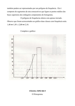 também podem ser representados por um polígono de frequência. Ele é
composto de segmentos de reta consecutivos que ligam os pontos médios das
bases superiores dos retângulos componentes do histograma.
O polígono de frequências abaixo esta apenas iniciado.
Observe que foram acrescentados ao gráfico duas classes com frequência nula:
1,40 ▬ 1,50 e 2,00 ▬ 2,10.
Complete o gráfico:
FOLHA-TIPO III-9
O Histograma.
 