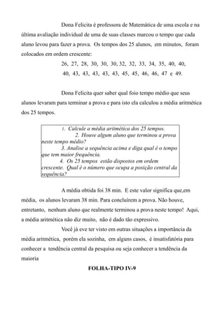 Dona Felicita é professora de Matemática de uma escola e na
última avaliação individual de uma de suas classes marcou o tempo que cada
aluno levou para fazer a prova. Os tempos dos 25 alunos, em minutos, foram
colocados em ordem crescente:
26, 27, 28, 30, 30, 30, 32, 32, 33, 34, 35, 40, 40,
40, 43, 43, 43, 43, 43, 45, 45, 46, 46, 47 e 49.
Dona Felicita quer saber qual foio tempo médio que seus
alunos levaram para terminar a prova e para isto ela calculou a média aritmética
dos 25 tempos.
A média obtida foi 38 min. E este valor significa que,em
média, os alunos levaram 38 min. Para concluírem a prova. Não houve,
entretanto, nenhum aluno que realmente terminou a prova neste tempo! Aqui,
a média aritmética não diz muito, não é dado tão expressivo.
Você já eve ter visto em outras situações a importância da
média aritmética, porém ela sozinha, em alguns casos, é insatisfatória para
conhecer a tendência central da pesquisa ou seja conhecer a tendência da
maioria
FOLHA-TIPO IV-9
1. Calcule a média aritmética dos 25 tempos.
2. Houve algum aluno que terminou a prova
neste tempo médio?
3. Analise a sequência acima e diga qual é o tempo
que tem maior frequência.
4. Os 25 tempos estão dispostos em ordem
crescente. Qual é o número que ocupa a posição central da
sequência?
 