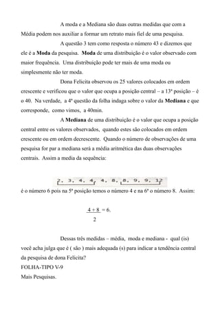 A moda e a Mediana são duas outras medidas que com a
Média podem nos auxiliar a formar um retrato mais fiel de uma pesquisa.
A questão 3 tem como resposta o número 43 e dizemos que
ele é a Moda da pesquisa. Moda de uma distribuição é o valor observado com
maior frequência. Uma distribuição pode ter mais de uma moda ou
simplesmente não ter moda.
Dona Felicita observou os 25 valores colocados em ordem
crescente e verificou que o valor que ocupa a posição central – a 13ª posição – é
o 40. Na verdade, a 4ª questão da folha indaga sobre o valor da Mediana e que
corresponde, como vimos, a 40min.
A Mediana de uma distribuição é o valor que ocupa a posição
central entre os valores observados, quando estes são colocados em ordem
crescente ou em ordem decrescente. Quando o número de observações de uma
pesquisa for par a mediana será a média aritmética das duas observações
centrais. Assim a media da sequência:
é o número 6 pois na 5ª posição temos o número 4 e na 6ª o número 8. Assim:
4 + 8 = 6.
2
Dessas três medidas – média, moda e mediana - qual (is)
você acha julga que é ( são ) mais adequada (s) para indicar a tendência central
da pesquisa de dona Felicita?
FOLHA-TIPO V-9
Mais Pesquisas.
 