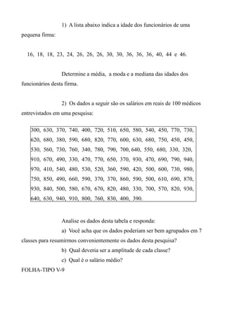 1) A lista abaixo indica a idade dos funcionários de uma
pequena firma:
16, 18, 18, 23, 24, 26, 26, 26, 30, 30, 36, 36, 36, 40, 44 e 46.
Determine a média, a moda e a mediana das idades dos
funcionários desta firma.
2) Os dados a seguir são os salários em reais de 100 médicos
entrevistados em uma pesquisa:
Analise os dados desta tabela e responda:
a) Você acha que os dados poderiam ser bem agrupados em 7
classes para resumirmos convenientemente os dados desta pesquisa?
b) Qual deveria ser a amplitude de cada classe?
c) Qual é o salário médio?
FOLHA-TIPO V-9
300, 630, 370, 740, 400, 720, 510, 650, 580, 540, 450, 770, 730,
620, 680, 380, 590, 680, 820, 770, 600, 630, 680, 750, 450, 450,
530, 560, 730, 760, 340, 780, 790, 700, 640, 550, 680, 330, 320,
910, 670, 490, 330, 470, 770, 650, 370, 930, 470, 690, 790, 940,
970, 410, 540, 480, 530, 520, 360, 590, 420, 500, 600, 730, 980,
750, 850, 490, 660, 590, 370, 370, 860, 590, 500, 610, 690, 870,
930, 840, 500, 580, 670, 670, 820, 480, 330, 700, 570, 820, 930,
640, 630, 940, 910, 800, 760, 830, 400, 390.
 