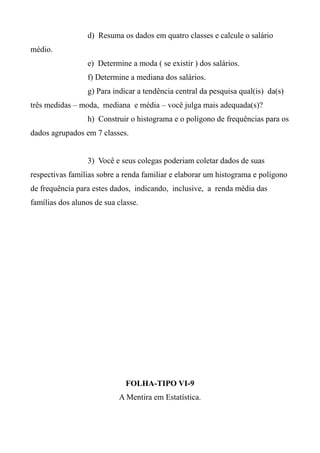 d) Resuma os dados em quatro classes e calcule o salário
médio.
e) Determine a moda ( se existir ) dos salários.
f) Determine a mediana dos salários.
g) Para indicar a tendência central da pesquisa qual(is) da(s)
três medidas – moda, mediana e média – você julga mais adequada(s)?
h) Construir o histograma e o polígono de frequências para os
dados agrupados em 7 classes.
3) Você e seus colegas poderiam coletar dados de suas
respectivas famílias sobre a renda familiar e elaborar um histograma e polígono
de frequência para estes dados, indicando, inclusive, a renda média das
famílias dos alunos de sua classe.
FOLHA-TIPO VI-9
A Mentira em Estatística.
 