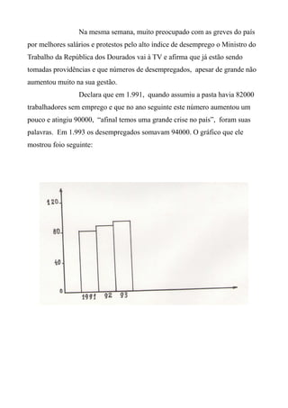 Na mesma semana, muito preocupado com as greves do país
por melhores salários e protestos pelo alto índice de desemprego o Ministro do
Trabalho da República dos Dourados vai à TV e afirma que já estão sendo
tomadas providências e que números de desempregados, apesar de grande não
aumentou muito na sua gestão.
Declara que em 1.991, quando assumiu a pasta havia 82000
trabalhadores sem emprego e que no ano seguinte este número aumentou um
pouco e atingiu 90000, “afinal temos uma grande crise no país”, foram suas
palavras. Em 1.993 os desempregados somavam 94000. O gráfico que ele
mostrou foio seguinte:
 
