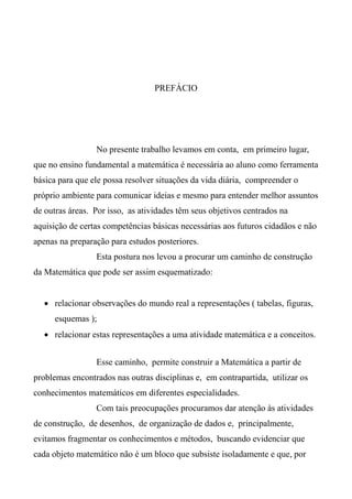 PREFÁCIO
No presente trabalho levamos em conta, em primeiro lugar,
que no ensino fundamental a matemática é necessária ao aluno como ferramenta
básica para que ele possa resolver situações da vida diária, compreender o
próprio ambiente para comunicar ideias e mesmo para entender melhor assuntos
de outras áreas. Por isso, as atividades têm seus objetivos centrados na
aquisição de certas competências básicas necessárias aos futuros cidadãos e não
apenas na preparação para estudos posteriores.
Esta postura nos levou a procurar um caminho de construção
da Matemática que pode ser assim esquematizado:
 relacionar observações do mundo real a representações ( tabelas, figuras,
esquemas );
 relacionar estas representações a uma atividade matemática e a conceitos.
Esse caminho, permite construir a Matemática a partir de
problemas encontrados nas outras disciplinas e, em contrapartida, utilizar os
conhecimentos matemáticos em diferentes especialidades.
Com tais preocupações procuramos dar atenção às atividades
de construção, de desenhos, de organização de dados e, principalmente,
evitamos fragmentar os conhecimentos e métodos, buscando evidenciar que
cada objeto matemático não é um bloco que subsiste isoladamente e que, por
 