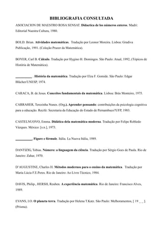 BIBLIOGRAFIA CONSULTADA
ASOCIACION DE MAESTRO ROSA SENSAT. Didactica de los números enteros. Madri:
Editorial Nuestra Cultura, 1980.
BOLD. Brian. Atividades matemáticas. Tradução por Leonor Moreira. Lisboa: Gradiva
Publicação, 1991. (Coleção Prazer da Matemática).
BOYER, Carl B. Cálculo. Tradução por Hygino H. Domingos. São Paulo: Atual, 1992, (Tópicos de
História de Matemática).
__________ . História da matemática. Tradução por Elza F. Gomide. São Paulo: Edgar
Blücher/UNESP, 1974.
CARACA, B. de Jesus. Conceitos fundamentais da matemática. Lisboa: Brás Monteiro, 1975.
CARRAHER, Terezinha Nunes. (Org.). Aprender pensando: contribuições da psicologia cognitiva
para a educação. Recife: Secretaria da Educação do Estado de Pernambuco?UFP, 1983.
CASTELNUOVO, Emma. Didática dela matemática moderna. Tradução por Felipe Robledo
Vázques. México: [s.n.], 1973.
__________. Figure e fórmule. Itália. La Nuova Itália, 1989.
DANTIZIG, Tobias. Número: a linguagem da ciência. Tradução por Sérgio Goes de Paula. Rio de
Janeiro: Zahar, 1970.
D’AUGUSTINE, Charles H. Métodos modernos para o ensino da matemática. Tradução por
Maria Lúcia F.E.Peres. Rio de Janeiro: Ao Livro Técnico, 1984.
DAVIS, Philip., HERSH, Reuben. A experiência matemática. Rio de Janeiro: Francisco Alves,
1989.
EVANS, I.O. O planeta terra. Tradução por Helena T.Katz. São Paulo: Melhoramentos, [ 19 _ _ ].
(Prisma).
 