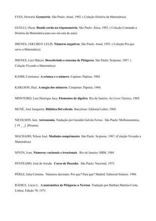 EVES, Howard. Geometria. São Paulo: Atual, 1992. ( Coleção História da Matemática).
GUELLI, Oscar. Dando corda na trigonometria. São Paulo: Ática, 1993. ( Coleção Contando a
História da Matemática para uso em sala de aula).
IMENES, JAKUBO E LELIS. Números negativos. São Paulo: Atual, 1993. ( Coleção Pra que
serve a Matemática).
IMENES, Luiz Márcio. Descobrindo o teorema de Pitágoras. São Paulo: Scipione, 1987. (
Coleção Vivendo a Matemática)
KAMII, Constance. A criança e o número. Capinas: Papirus, 1984.
KARLSON, Paul. A magia dos números. Campinas: Papirus, 1984.
MONTEIRO, Luis Henrique Jacy. Elementos de álgebra. Rio de Janeiro: Ao Livro Técnico, 1969.
MUNÉ, José Junqueira. Didática Del cálculo. Barcelona: Editorial Labor, 1969.
NICOLSON, Iain. Astronomia. Tradução por Geraldo Galvão Ferraz. São Paulo: Melhoramentos,
[ 19 _ _]. (Prisma).
MACHADO, Nilson José. Medindo comprimento. São Paulo: Scipione, 1987. (Coleção Vivendo a
Matemática).
NIVEN, Ivan. Números: racionais e irracionais. Rio de Janeiro: SBM, 1984.
PENTEADO, José de Arruda. Curso de Desenho. São Paulo: Nacional, 1973.
PÉREZ, Julia Centeno. Números decimais. Por que? Para que? Madrid: Editorial Sintesis. 1988.
RÁDICE, Lúcio L. A matemática de Pitágoras a Newton. Tradução por Barbara Martins Costa.
Lisboa: Edição 70, 1971.
 