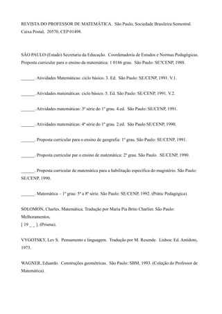 REVISTA DO PROFESSOR DE MATEMÁTICA. São Paulo, Sociedade Brasileira Semestral.
Caixa Postal, 20570, CEP 01498.
SÂO PAULO (Estado) Secretaria da Educação. Coordenadoria de Estudos e Normas Pedagógicas.
Proposta curricular para o ensino da matemática: 1 0186 grau. São Paulo: SE?CENP, 1988.
______. Atividades Matemáticas: ciclo básico. 3. Ed. São Paulo: SE/CENP, 1991. V.1.
______. Atividades matemáticas: ciclo básico. 5. Ed. São Paulo: SE/CENP, 1991. V.2.
______. Atividades matemáticas: 3ª série do 1º grau. 4.ed. São Paulo: SE/CENP, 1991.
______. Atividades matemáticas: 4ª série do 1º grau. 2.ed. São Paulo SE/CENP, 1990.
______. Proposta curricular para o ensino de geografia: 1º grau. São Paulo: SE/CENP, 1991.
______. Proposta curricular par o ensino de matemática: 2º grau. São Paulo. SE/CENP, 1990.
______. Proposta curricular de matemática para a habilitação específica do magistério. São Paulo:
SE/CENP, 1990.
______. Matemática – 1º grau: 5ª a 8ª série. São Paulo: SE/CENP, 1992. (Prátic Pedagógica).
SOLOMON, Charles. Matemática. Tradução por Maria Pia Brito Charlier. São Paulo:
Melhoramentos,
[ 19 _ _ ]. (Prisma).
VYGOTSKY, Lev S. Pensamento e linguagem. Tradução por M. Resende. Lisboa: Ed. Antídoto,
1973.
WAGNER, Eduardo. Construções geométricas. São Paulo: SBM, 1993. (Coleção do Professor de
Matemática).
 