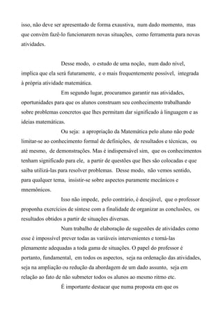 isso, não deve ser apresentado de forma exaustiva, num dado momento, mas
que convém fazê-lo funcionarem novas situações, como ferramenta para novas
atividades.
Desse modo, o estudo de uma noção, num dado nível,
implica que ela será futuramente, e o mais frequentemente possível, integrada
à própria atividade matemática.
Em segundo lugar, procuramos garantir nas atividades,
oportunidades para que os alunos construam seu conhecimento trabalhando
sobre problemas concretos que lhes permitam dar significado à linguagem e as
ideias matemáticas.
Ou seja: a apropriação da Matemática pelo aluno não pode
limitar-se ao conhecimento formal de definições, de resultados e técnicas, ou
até mesmo, de demonstrações. Mas é indispensável sim, que os conhecimentos
tenham significado para ele, a partir de questões que lhes são colocadas e que
saiba utilizá-las para resolver problemas. Desse modo, não vemos sentido,
para qualquer tema, insistir-se sobre aspectos puramente mecânicos e
mnemônicos.
Isso não impede, pelo contrário, é desejável, que o professor
proponha exercícios de síntese com a finalidade de organizar as conclusões, os
resultados obtidos a partir de situações diversas.
Num trabalho de elaboração de sugestões de atividades como
esse é impossível prever todas as variáveis intervenientes e torná-las
plenamente adequadas a toda gama de situações. O papel do professor é
portanto, fundamental, em todos os aspectos, seja na ordenação das atividades,
seja na ampliação ou redução da abordagem de um dado assunto, seja em
relação ao fato de não submeter todos os alunos ao mesmo ritmo etc.
É importante destacar que numa proposta em que os
 