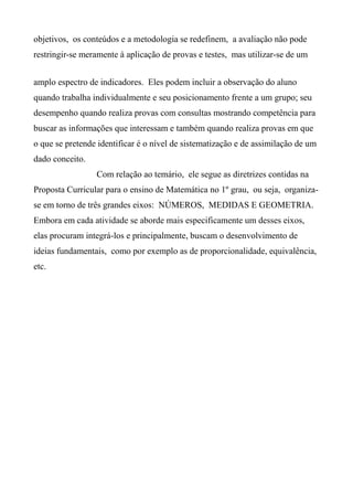 objetivos, os conteúdos e a metodologia se redefinem, a avaliação não pode
restringir-se meramente à aplicação de provas e testes, mas utilizar-se de um
amplo espectro de indicadores. Eles podem incluir a observação do aluno
quando trabalha individualmente e seu posicionamento frente a um grupo; seu
desempenho quando realiza provas com consultas mostrando competência para
buscar as informações que interessam e também quando realiza provas em que
o que se pretende identificar é o nível de sistematização e de assimilação de um
dado conceito.
Com relação ao temário, ele segue as diretrizes contidas na
Proposta Curricular para o ensino de Matemática no 1º grau, ou seja, organiza-
se em torno de três grandes eixos: NÚMEROS, MEDIDAS E GEOMETRIA.
Embora em cada atividade se aborde mais especificamente um desses eixos,
elas procuram integrá-los e principalmente, buscam o desenvolvimento de
ideias fundamentais, como por exemplo as de proporcionalidade, equivalência,
etc.
 