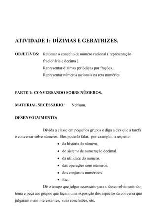ATIVIDADE 1: DÍZIMAS E GERATRIZES.
OBJETIVOS: Retomar o conceito de número racional ( representação
fracionária e decima ).
Representar dízimas periódicas por frações.
Representar números racionais na reta numérica.
PARTE 1: CONVERSANDO SOBRE NÚMEROS.
MATERIAL NECESSÁRIO: Nenhum.
DESENVOLVIMENTO:
Divida a classe em pequenos grupos e diga a eles que a tarefa
é conversar sobre números. Eles poderão falar, por exemplo, a respeito:
 da história do número.
 do sistema de numeração decimal.
 da utilidade do numero.
 das operações com números.
 dos conjuntos numéricos.
 Etc.
Dê o tempo que julgar necessário para o desenvolvimento do
tema e peça aos grupos que façam uma exposição dos aspectos da conversa que
julgaram mais interessantes, suas conclusões, etc.
 