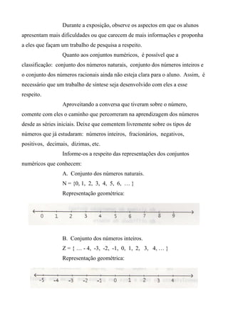Durante a exposição, observe os aspectos em que os alunos
apresentam mais dificuldades ou que carecem de mais informações e proponha
a eles que façam um trabalho de pesquisa a respeito.
Quanto aos conjuntos numéricos, é possível que a
classificação: conjunto dos números naturais, conjunto dos números inteiros e
o conjunto dos números racionais ainda não esteja clara para o aluno. Assim, é
necessário que um trabalho de síntese seja desenvolvido com eles a esse
respeito.
Aproveitando a conversa que tiveram sobre o número,
comente com eles o caminho que percorreram na aprendizagem dos números
desde as séries iniciais. Deixe que comentem livremente sobre os tipos de
números que já estudaram: números inteiros, fracionários, negativos,
positivos, decimais, dízimas, etc.
Informe-os a respeito das representações dos conjuntos
numéricos que conhecem:
A. Conjunto dos números naturais.
N = {0, 1, 2, 3, 4, 5, 6, … }
Representação geométrica:
B. Conjunto dos números inteiros.
Z = { … - 4, -3, -2, -1, 0, 1, 2, 3, 4, … }
Representação geométrica:
 