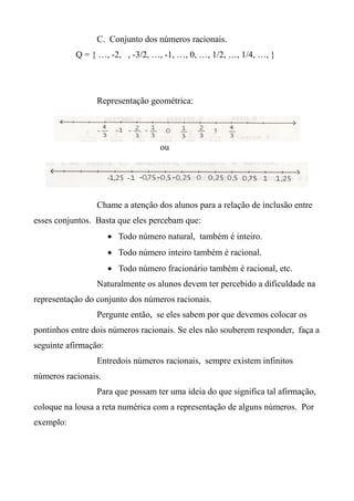 C. Conjunto dos números racionais.
Q = { …, -2, , -3/2, …, -1, …, 0, …, 1/2, …, 1/4, …, }
Representação geométrica:
ou
Chame a atenção dos alunos para a relação de inclusão entre
esses conjuntos. Basta que eles percebam que:
 Todo número natural, também é inteiro.
 Todo número inteiro também é racional.
 Todo número fracionário também é racional, etc.
Naturalmente os alunos devem ter percebido a dificuldade na
representação do conjunto dos números racionais.
Pergunte então, se eles sabem por que devemos colocar os
pontinhos entre dois números racionais. Se eles não souberem responder, faça a
seguinte afirmação:
Entredois números racionais, sempre existem infinitos
números racionais.
Para que possam ter uma ideia do que significa tal afirmação,
coloque na lousa a reta numérica com a representação de alguns números. Por
exemplo:
 