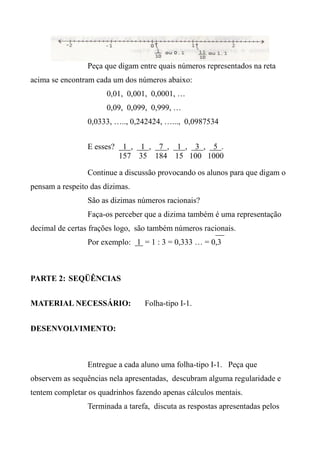 Peça que digam entre quais números representados na reta
acima se encontram cada um dos números abaixo:
0,01, 0,001, 0,0001, …
0,09, 0,099, 0,999, …
0,0333, ….., 0,242424, …..., 0,0987534
E esses? 1 , 1 , 7 , 1 , 3 , 5 .
157 35 184 15 100 1000
Continue a discussão provocando os alunos para que digam o
pensam a respeito das dízimas.
São as dizimas números racionais?
Faça-os perceber que a dizima também é uma representação
decimal de certas frações logo, são também números racionais.
Por exemplo: 1 = 1 : 3 = 0,333 … = 0,3
PARTE 2: SEQÜÊNCIAS
MATERIAL NECESSÁRIO: Folha-tipo I-1.
DESENVOLVIMENTO:
Entregue a cada aluno uma folha-tipo I-1. Peça que
observem as sequências nela apresentadas, descubram alguma regularidade e
tentem completar os quadrinhos fazendo apenas cálculos mentais.
Terminada a tarefa, discuta as respostas apresentadas pelos
 